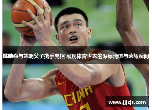 姚皓焱与姚明父子携手亮相 展现体育世家的深厚情谊与荣耀瞬间