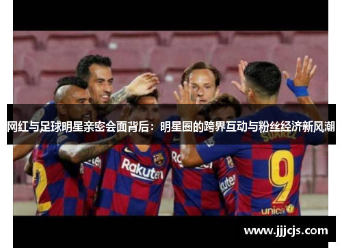 网红与足球明星亲密会面背后：明星圈的跨界互动与粉丝经济新风潮