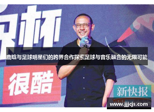 鹿晗与足球明星们的跨界合作探索足球与音乐融合的无限可能