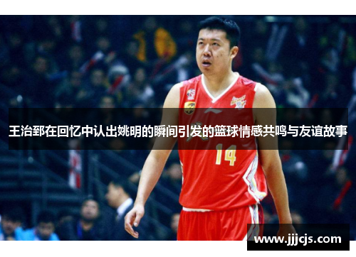 王治郅在回忆中认出姚明的瞬间引发的篮球情感共鸣与友谊故事