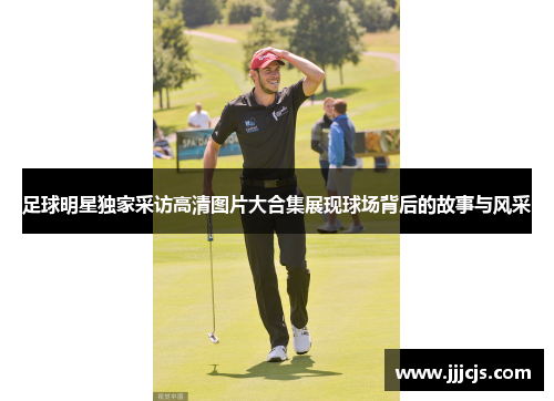 足球明星独家采访高清图片大合集展现球场背后的故事与风采