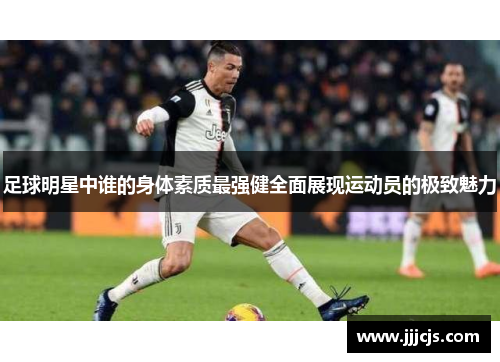 足球明星中谁的身体素质最强健全面展现运动员的极致魅力
