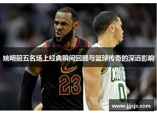 姚明前五名场上经典瞬间回顾与篮球传奇的深远影响