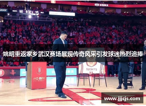 姚明重返家乡武汉赛场展现传奇风采引发球迷热烈追捧